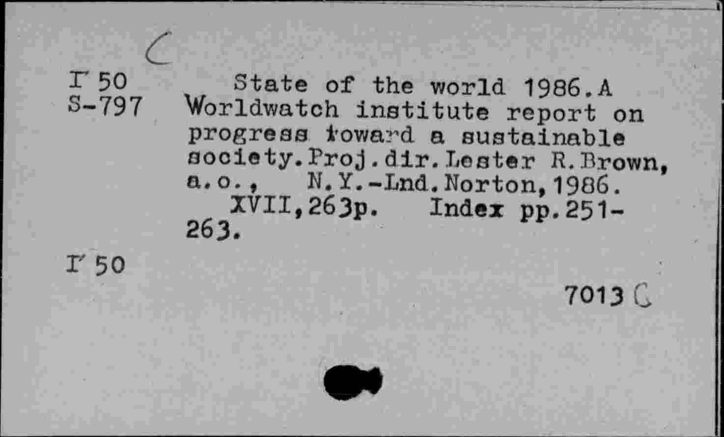 ﻿r 50
S-797
State of the world 1986.A Worldwatch institute report on progress toward a sustainable society.Broj.dir.Lester R.Brown, a.o., N.Y.-Lnd.Norton,1986.
XVII,263p. Index pp.251-263.
I' 50
7013 G